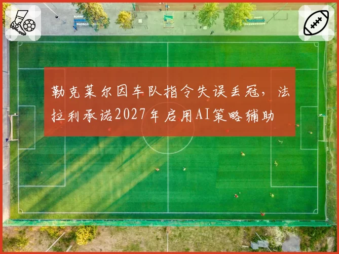 勒克莱尔因车队指令失误丢冠，法拉利承诺2027年启用AI策略辅助