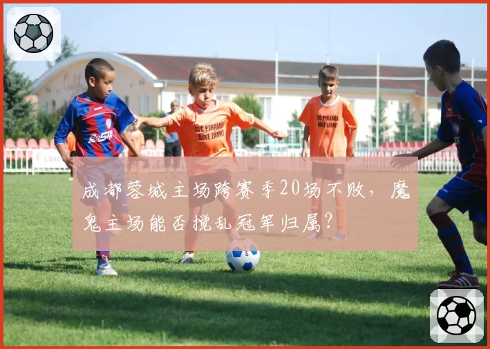 成都蓉城主场跨赛季20场不败,魔鬼主场能否搅乱冠军归属?