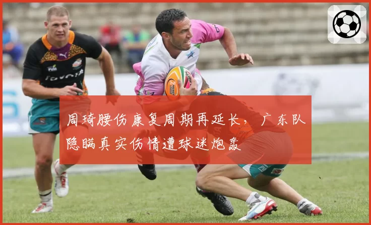 周琦腰伤康复周期再延长,广东队隐瞒真实伤情遭球迷炮轰