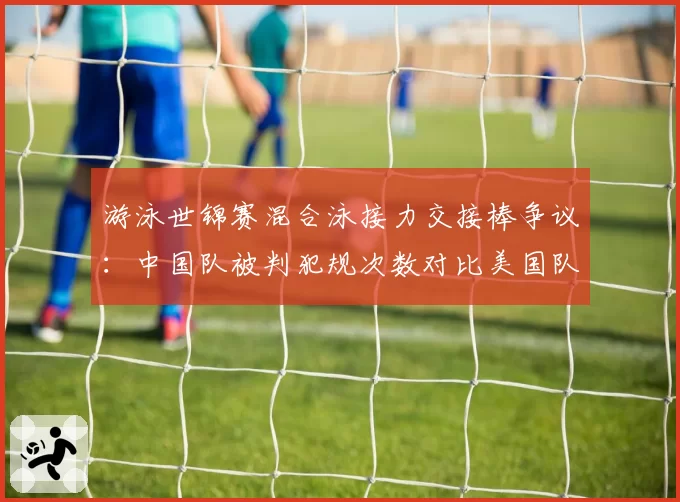 游泳世锦赛混合泳接力交接棒争议：中国队被判犯规次数对比美国队零次引质疑