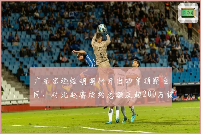 广东宏远给胡明轩开出四年顶薪合同，对比赵睿续约总额反超200万锁死后场双子星
