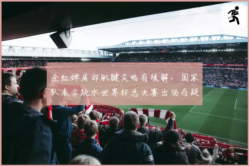 全红婵肩部肌腱炎略有缓解，国家队表示跳水世界杯总决赛出场存疑