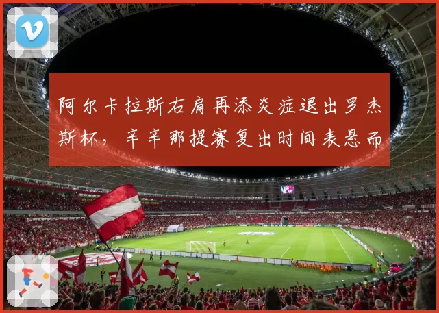 阿尔卡拉斯右肩再添炎症退出罗杰斯杯,辛辛那提赛复出时间表悬而未决
