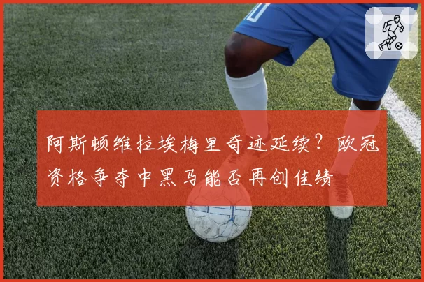 阿斯顿维拉埃梅里奇迹延续？欧冠资格争夺中黑马能否再创佳绩