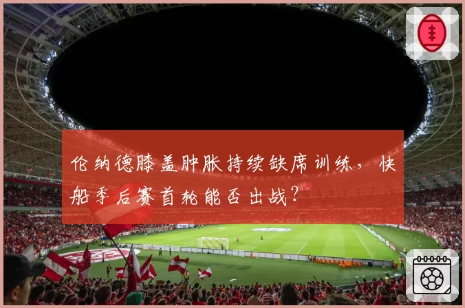 伦纳德膝盖肿胀持续缺席训练，快船季后赛首轮能否出战？