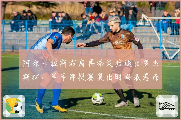 阿尔卡拉斯右肩再添炎症退出罗杰斯杯，辛辛那提赛复出时间表悬而未决