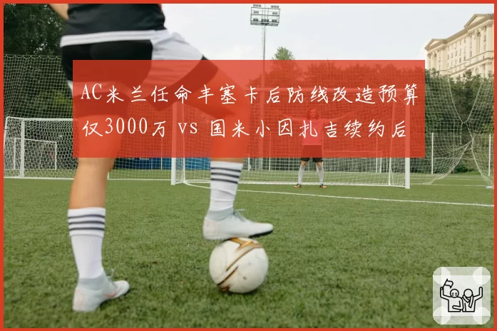 AC米兰任命丰塞卡后防线改造预算仅3000万 vs 国米小因扎吉续约后获1亿引援，米兰双雄投入差距悬殊