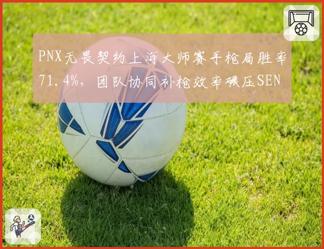 PNX无畏契约上海大师赛手枪局胜率71.4%,团队协同补枪效率碾压SEN
