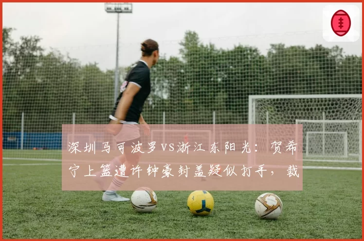 深圳马可波罗vs浙江东阳光：贺希宁上篮遭许钟豪封盖疑似打手，裁判未回看录像引主场球迷嘘声