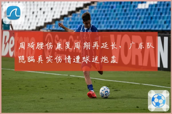 周琦腰伤康复周期再延长，广东队隐瞒真实伤情遭球迷炮轰