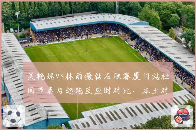 吴艳妮vs林雨薇钻石联赛厦门站栏间节奏与起跑反应时对比，本土对决剑指尤金