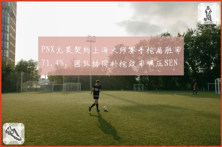 PNX无畏契约上海大师赛手枪局胜率71.4%,团队协同补枪效率碾压SEN