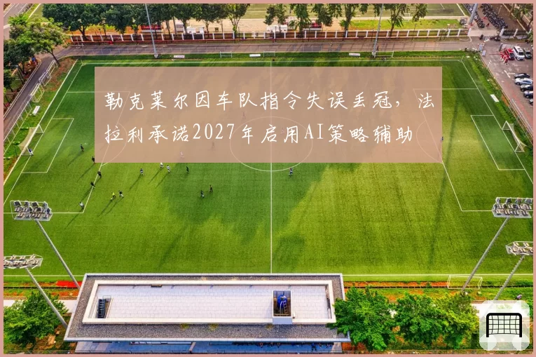 勒克莱尔因车队指令失误丢冠,法拉利承诺2027年启用AI策略辅助
