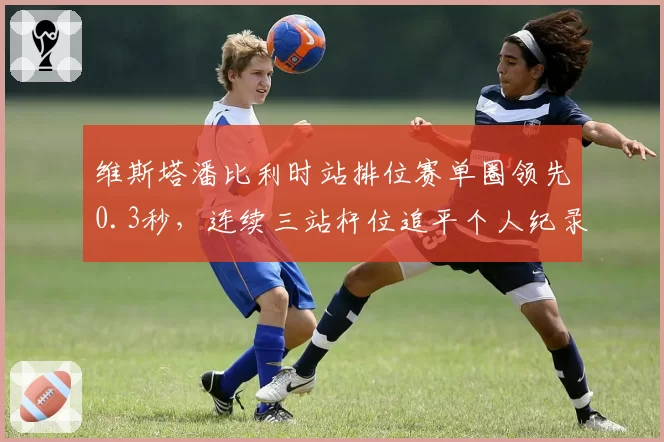 维斯塔潘比利时站排位赛单圈领先0.3秒，连续三站杆位追平个人纪录
