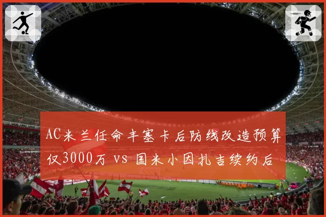 AC米兰任命丰塞卡后防线改造预算仅3000万 vs 国米小因扎吉续约后获1亿引援，米兰双雄投入差距悬殊