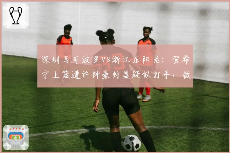 深圳马可波罗vs浙江东阳光:贺希宁上篮遭许钟豪封盖疑似打手,裁判未回看录像引主场球迷嘘声