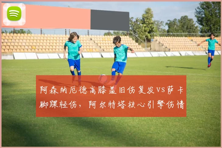 阿森纳厄德高膝盖旧伤复发vs萨卡脚踝轻伤,阿尔特塔核心引擎伤情管理策略对比