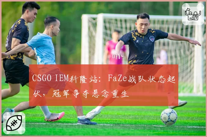 CSGO IEM科隆站:FaZe战队状态起伏,冠军争夺悬念重生