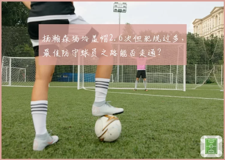 杨瀚森场均盖帽2.6次但犯规过多，最佳防守球员之路能否走通？