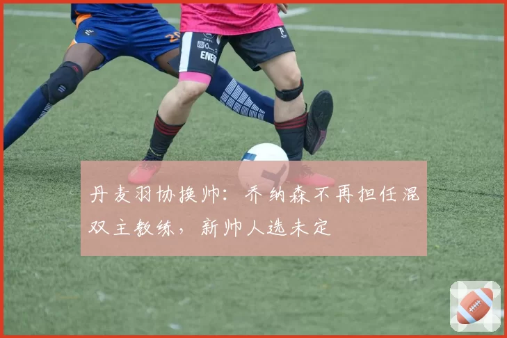 丹麦羽协换帅：乔纳森不再担任混双主教练，新帅人选未定