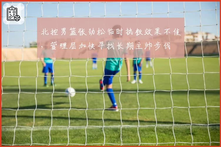 北控男篮张劲松临时执教效果不佳，管理层加快寻找长期主帅步伐