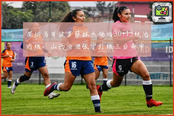 深圳马可波罗萨林杰场均30+15统治内线,山西汾酒张宁外线三分命中率42%各领风骚