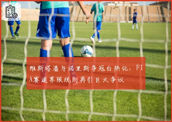 维斯塔潘与诺里斯争冠白热化,FIA赛道界限规则再引巨大争议