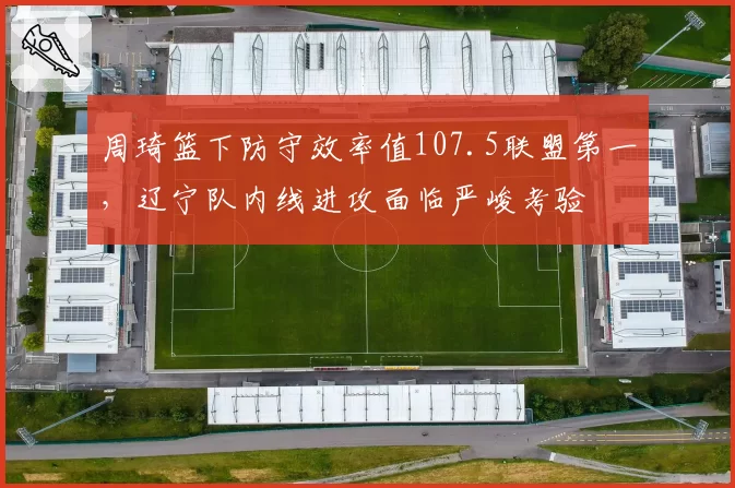 周琦篮下防守效率值107.5联盟第一，辽宁队内线进攻面临严峻考验