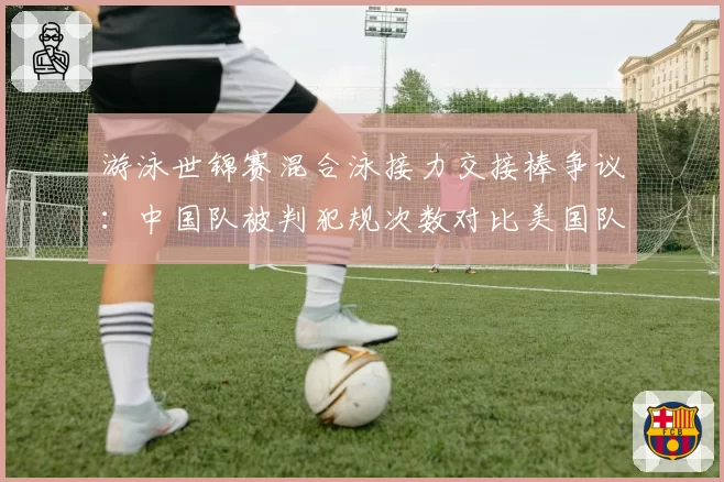 游泳世锦赛混合泳接力交接棒争议：中国队被判犯规次数对比美国队零次引质疑