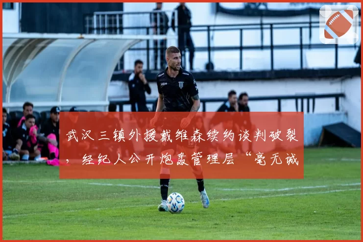 武汉三镇外援戴维森续约谈判破裂，经纪人公开炮轰管理层“毫无诚意”