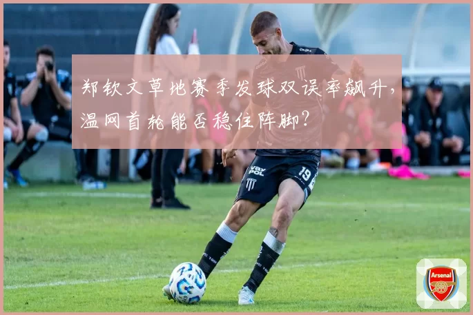 郑钦文草地赛季发球双误率飙升，温网首轮能否稳住阵脚？