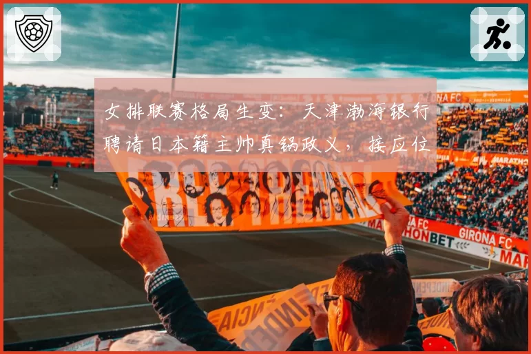 女排联赛格局生变：天津渤海银行聘请日本籍主帅真锅政义，接应位置改造计划浮出水面