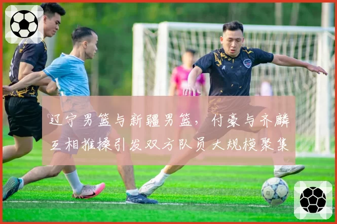 辽宁男篮与新疆男篮,付豪与齐麟互相推搡引发双方队员大规模聚集