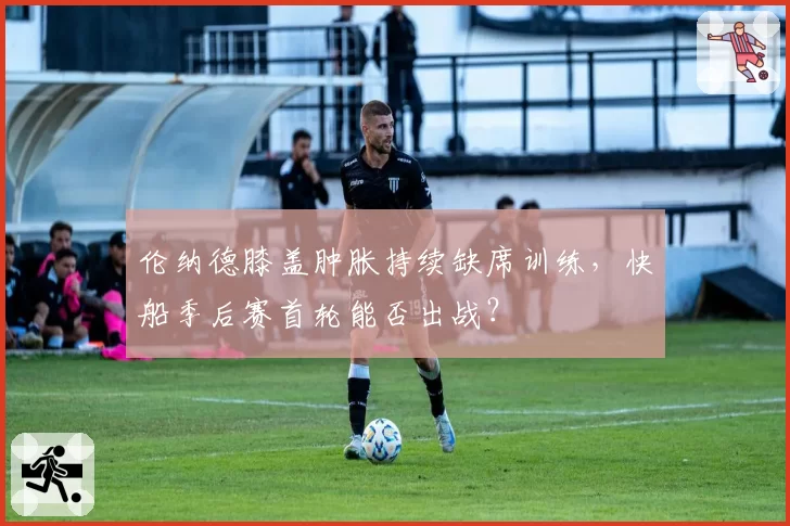 伦纳德膝盖肿胀持续缺席训练,快船季后赛首轮能否出战?