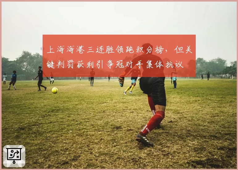 上海海港三连胜领跑积分榜，但关键判罚获利引争冠对手集体抗议