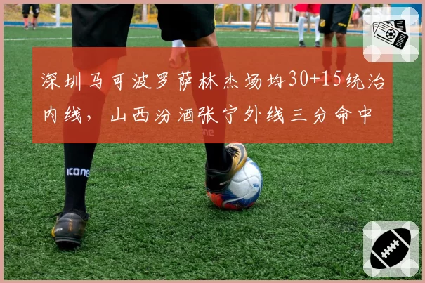深圳马可波罗萨林杰场均30+15统治内线，山西汾酒张宁外线三分命中率42%各领风骚
