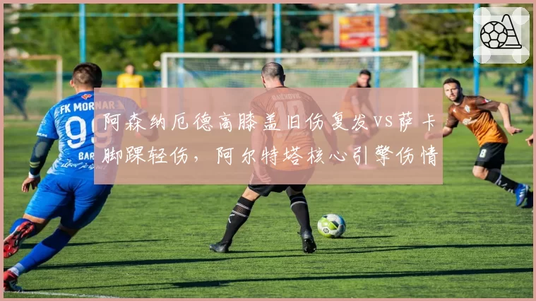 阿森纳厄德高膝盖旧伤复发vs萨卡脚踝轻伤，阿尔特塔核心引擎伤情管理策略对比