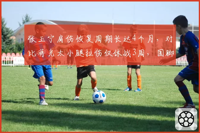 张玉宁肩伤恢复周期长达4个月,对比蒋光太小腿拉伤仅休战3周,国脚康复效率差异显著