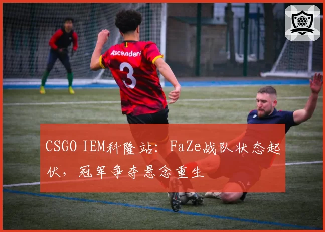 CSGO IEM科隆站：FaZe战队状态起伏，冠军争夺悬念重生