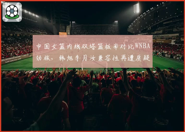 中国女篮内线双塔篮板率对比WNBA劲旅，韩旭李月汝兼容性再遭质疑