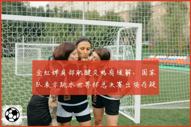 全红婵肩部肌腱炎略有缓解，国家队表示跳水世界杯总决赛出场存疑