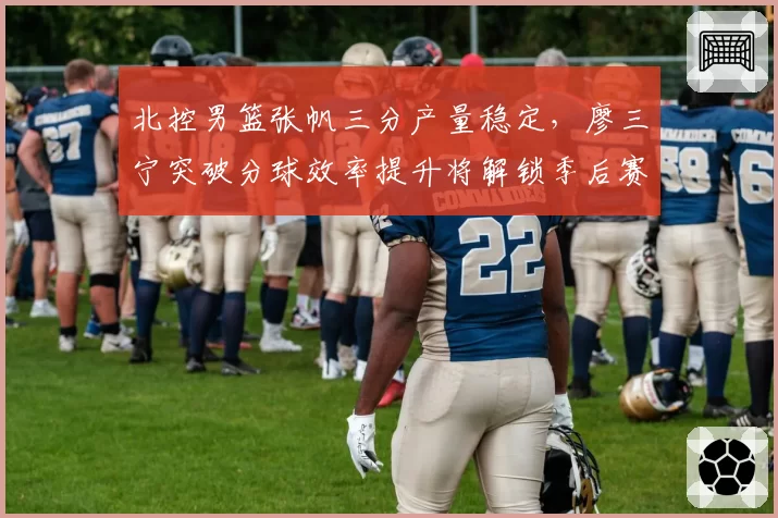 北控男篮张帆三分产量稳定，廖三宁突破分球效率提升将解锁季后赛门票
