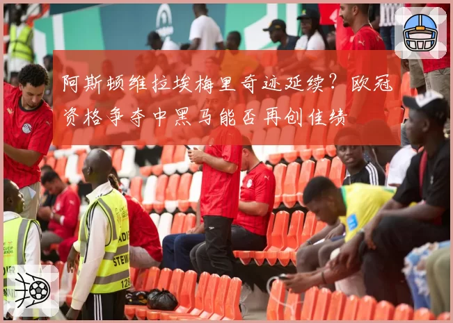 阿斯顿维拉埃梅里奇迹延续?欧冠资格争夺中黑马能否再创佳绩