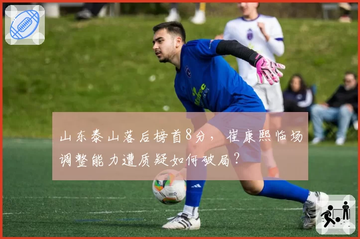 山东泰山落后榜首8分，崔康熙临场调整能力遭质疑如何破局？